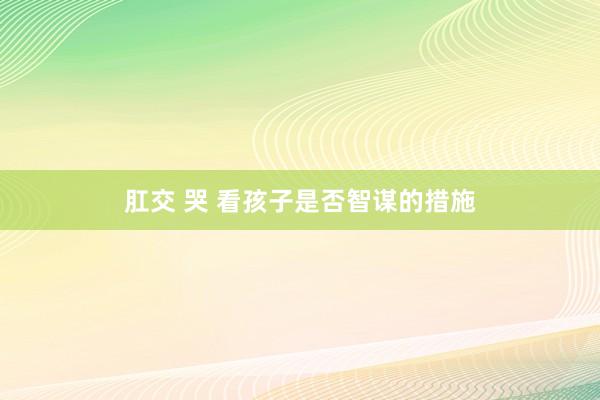肛交 哭 看孩子是否智谋的措施