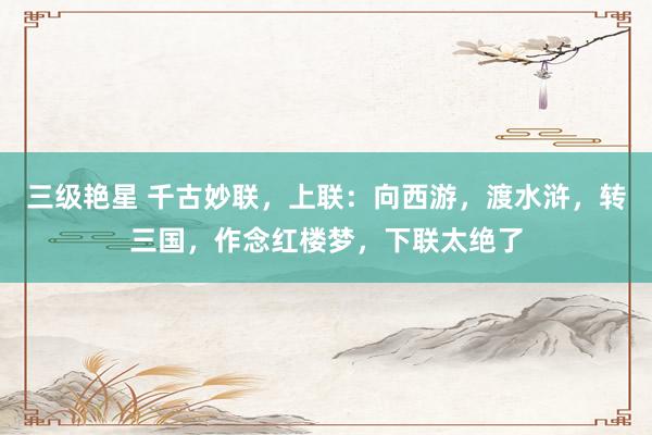 三级艳星 千古妙联，上联：向西游，渡水浒，转三国，作念红楼梦