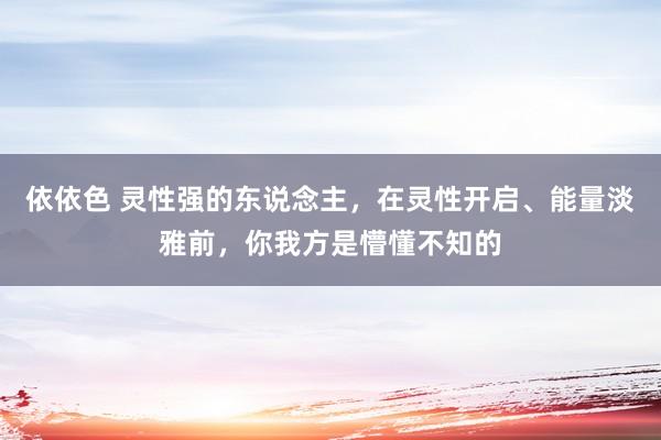 依依色 灵性强的东说念主,在灵性开启、能量淡雅前,你我方是懵懂不知的