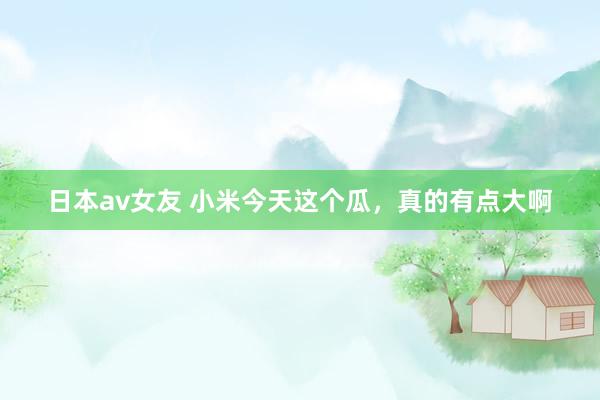 日本av女友 小米今天这个瓜，真的有点大啊