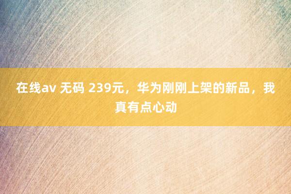 在线av 无码 239元，华为刚刚上架的新品，我真有点心动