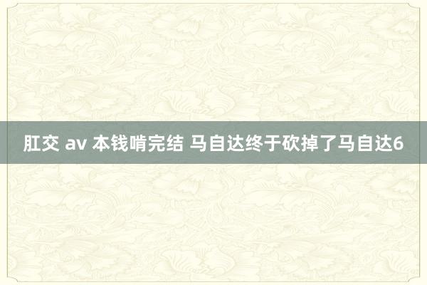 肛交 av 本钱啃完结 马自达终于砍掉了马自达6