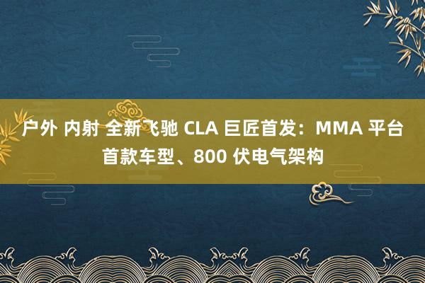 户外 内射 全新飞驰 CLA 巨匠首发：MMA 平台首款车型、800 伏电气架构