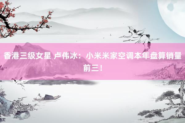 香港三级女星 卢伟冰：小米米家空调本年盘算销量前三！