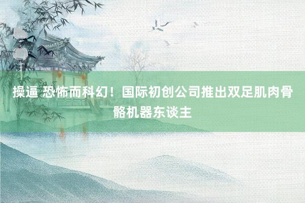操逼 恐怖而科幻！国际初创公司推出双足肌肉骨骼机器东谈主