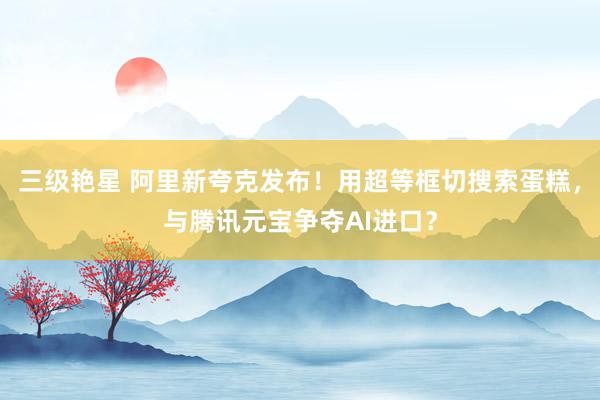 三级艳星 阿里新夸克发布！用超等框切搜索蛋糕，与腾讯元宝争夺AI进口？