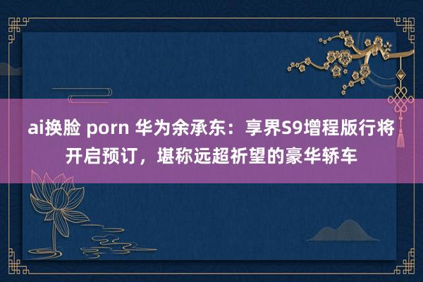ai换脸 porn 华为余承东：享界S9增程版行将开启预订，堪称远超祈望的豪华轿车
