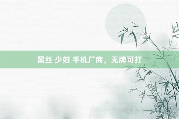 黑丝 少妇 手机厂商，无牌可打