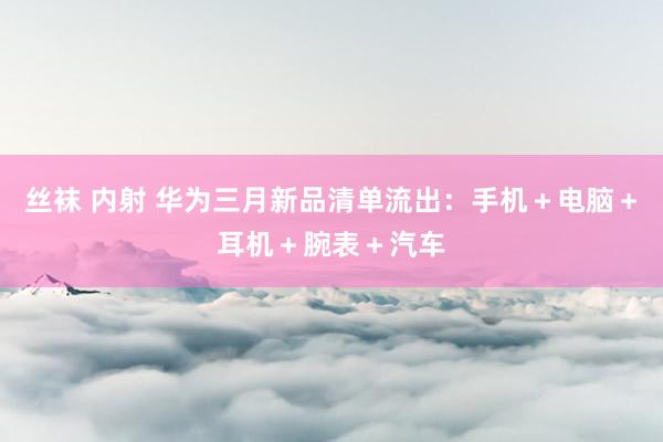 丝袜 内射 华为三月新品清单流出：手机＋电脑＋耳机＋腕表＋汽