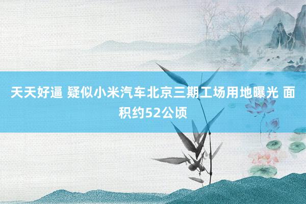 天天好逼 疑似小米汽车北京三期工场用地曝光 面积约52公顷