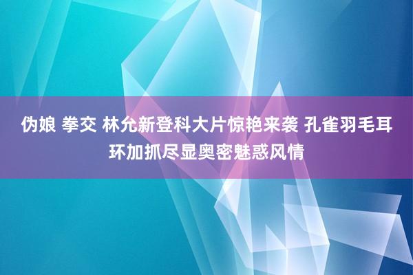 伪娘 拳交 林允新登科大片惊艳来袭 孔雀羽毛耳环加抓尽显奥密